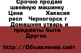 Срочно продам швейную машинку › Цена ­ 7 900 - Хакасия респ., Черногорск г. Домашняя утварь и предметы быта » Другое   